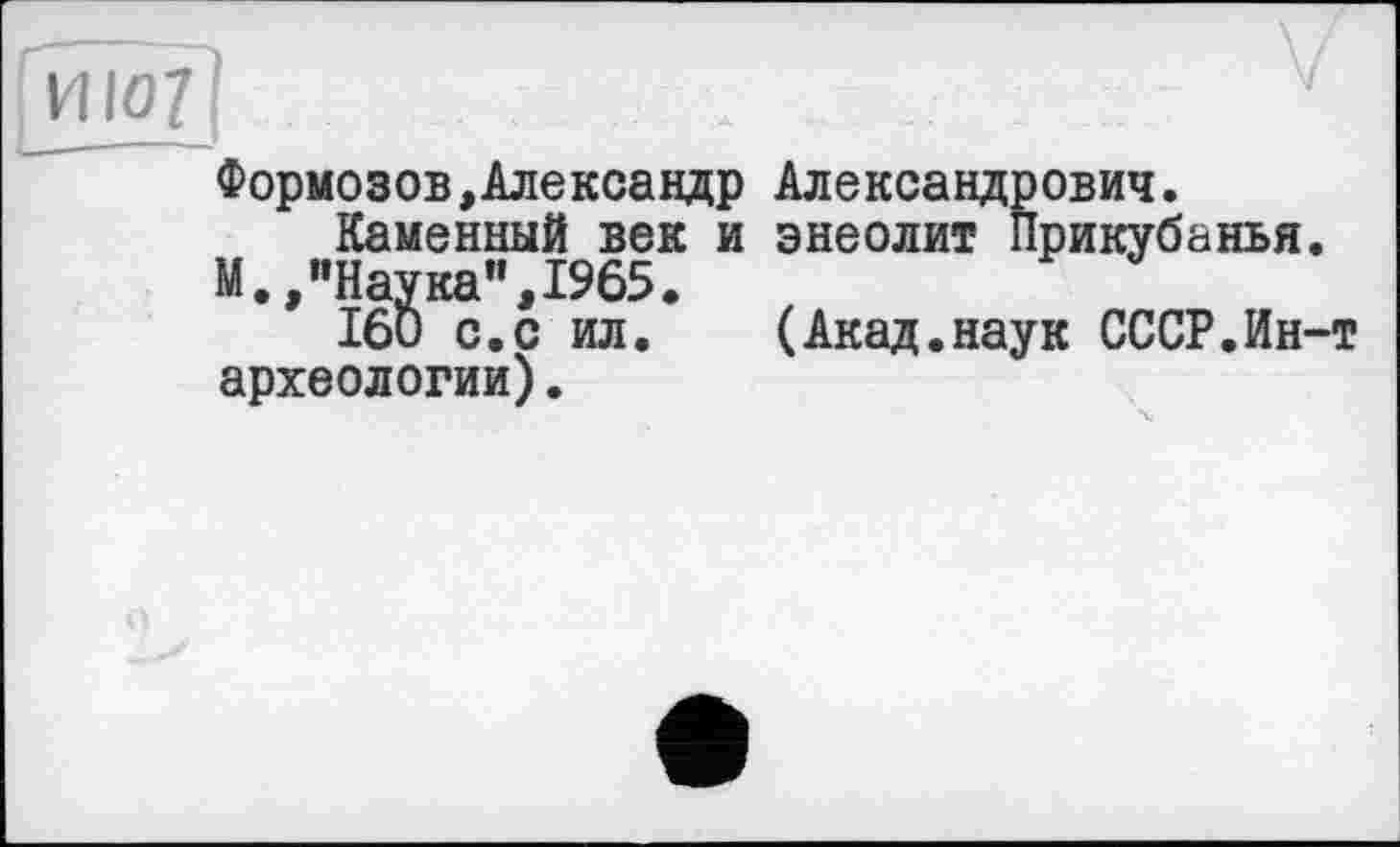 ﻿vuoy	. . - v
Формозов,Александр Александрович. Каменный век и энеолит Прикубанья.
М.,"Наука”,1965.
160 с.с ил.	(Акад.наук СССР.Ин-т
археологии).